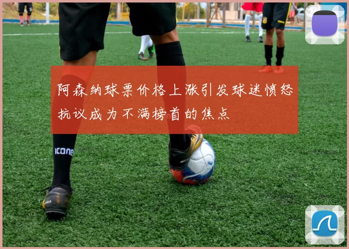 阿森纳球票价格上涨引发球迷愤怒抗议成为不满榜首的焦点