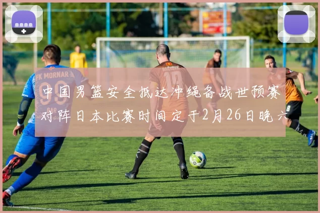中国男篮安全抵达冲绳备战世预赛对阵日本比赛时间定于2月26日晚六点五分
