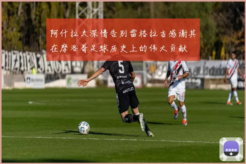 阿什拉夫深情告别雷格拉吉感谢其在摩洛哥足球历史上的伟大贡献