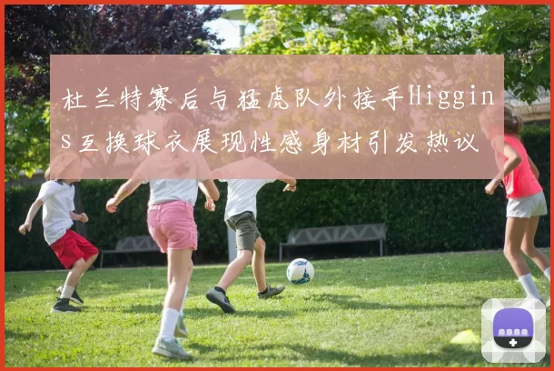 杜兰特赛后与猛虎队外接手Higgins互换球衣展现性感身材引发热议