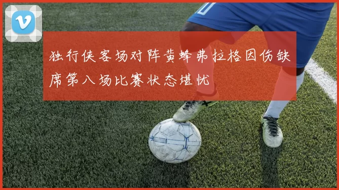 独行侠客场对阵黄蜂弗拉格因伤缺席第八场比赛状态堪忧