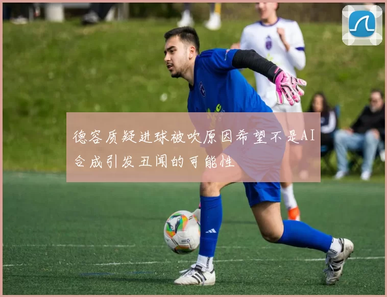 德容质疑进球被吹原因希望不是AI合成引发丑闻的可能性