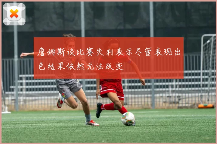 詹姆斯谈比赛失利表示尽管表现出色结果依然无法改变