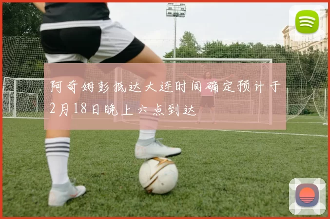 阿奇姆彭抵达大连时间确定预计于2月18日晚上六点到达