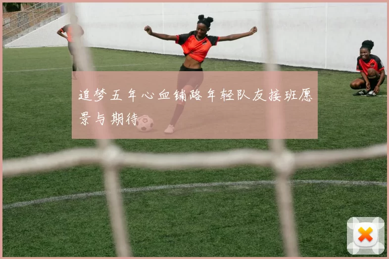 追梦五年心血铺路年轻队友接班愿景与期待