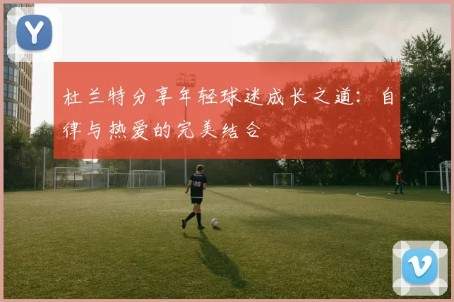 杜兰特分享年轻球迷成长之道：自律与热爱的完美结合