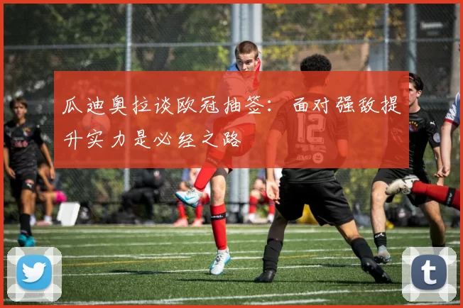 瓜迪奥拉谈欧冠抽签：面对强敌提升实力是必经之路