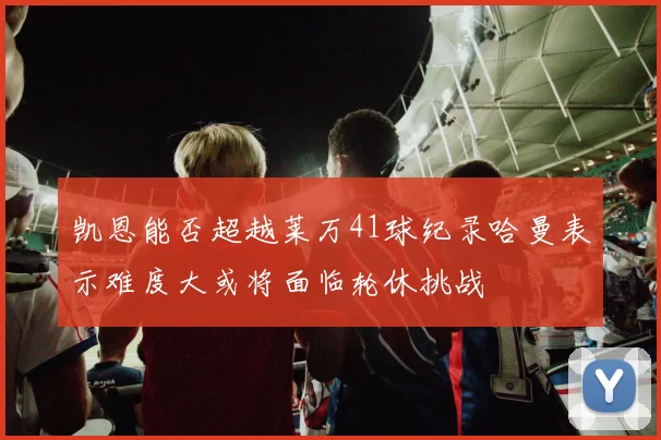 凯恩能否超越莱万41球纪录哈曼表示难度大或将面临轮休挑战