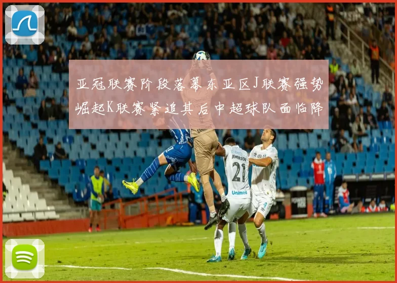 亚冠联赛阶段落幕东亚区J联赛强势崛起K联赛紧追其后中超球队面临降级危机