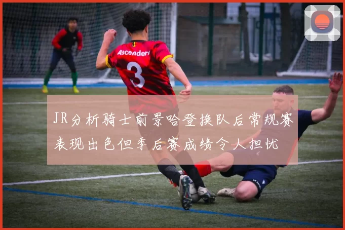 JR分析骑士前景哈登换队后常规赛表现出色但季后赛成绩令人担忧