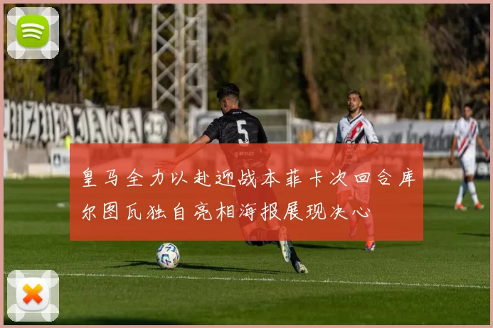 皇马全力以赴迎战本菲卡次回合库尔图瓦独自亮相海报展现决心