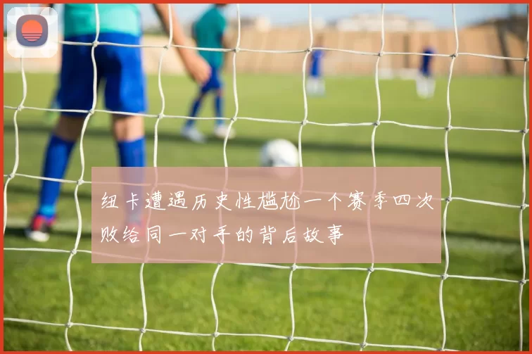 纽卡遭遇历史性尴尬一个赛季四次败给同一对手的背后故事