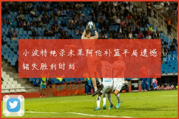 小波特绝杀未果阿伦补篮平局遗憾错失胜利时刻