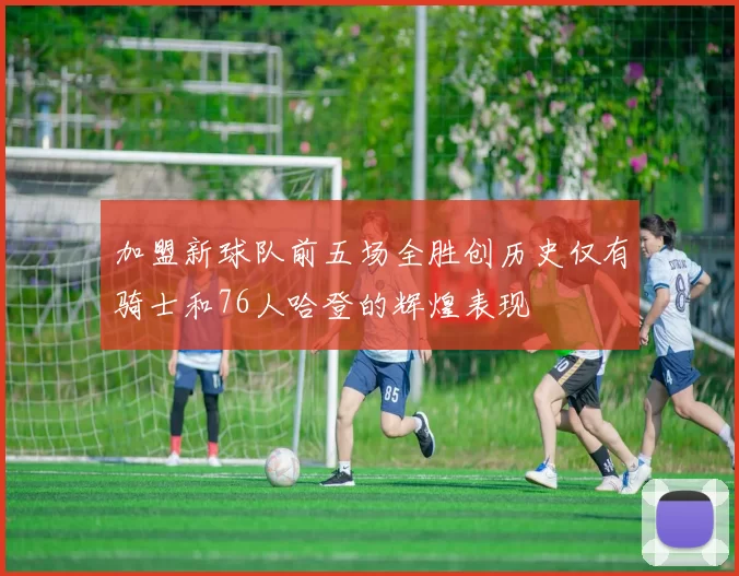 加盟新球队前五场全胜创历史仅有骑士和76人哈登的辉煌表现
