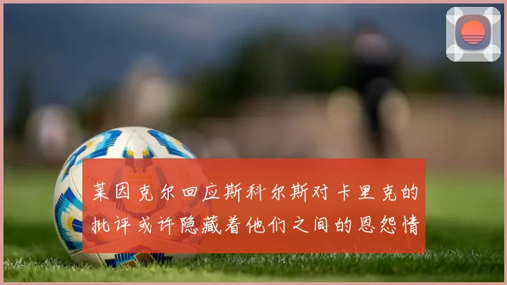莱因克尔回应斯科尔斯对卡里克的批评或许隐藏着他们之间的恩怨情仇