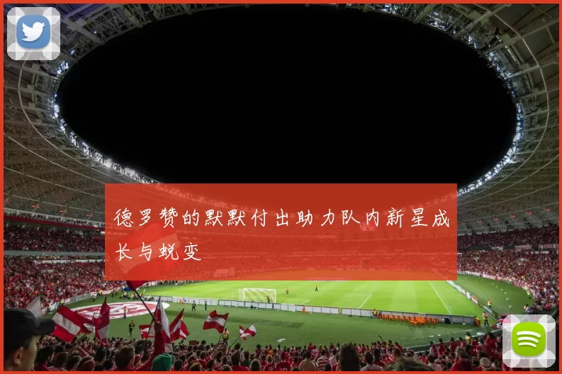 德罗赞的默默付出助力队内新星成长与蜕变