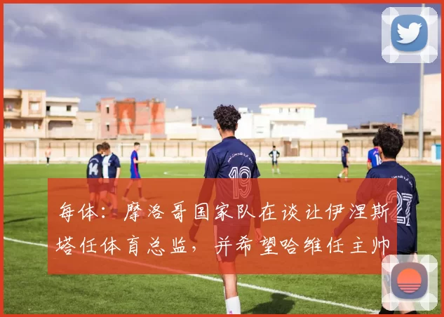 每体：摩洛哥国家队在谈让伊涅斯塔任体育总监，并希望哈维任主帅