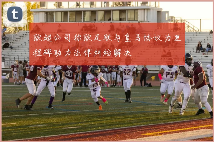 欧超公司称欧足联与皇马协议为里程碑助力法律纠纷解决