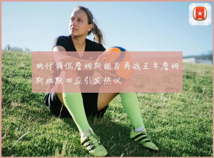 纳什调侃詹姆斯能否再战五年詹姆斯幽默回应引发热议