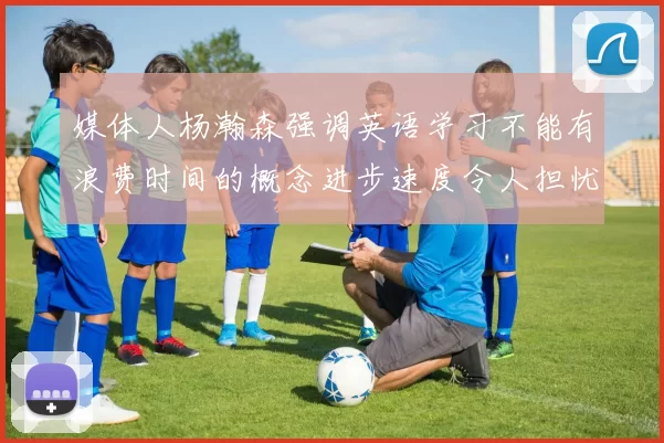 媒体人杨瀚森强调英语学习不能有浪费时间的概念进步速度令人担忧