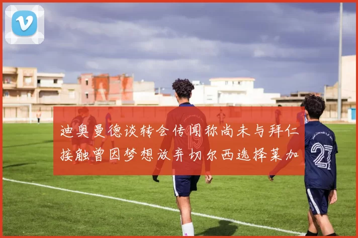 迪奥曼德谈转会传闻称尚未与拜仁接触曾因梦想放弃切尔西选择莱加内斯