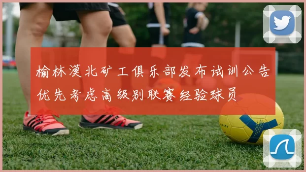 榆林漠北矿工俱乐部发布试训公告优先考虑高级别联赛经验球员
