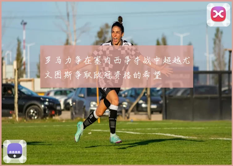 罗马力争在塞内西争夺战中超越尤文图斯争取欧冠资格的希望