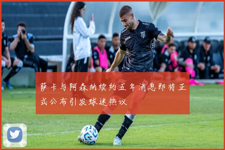 萨卡与阿森纳续约五年消息即将正式公布引发球迷热议